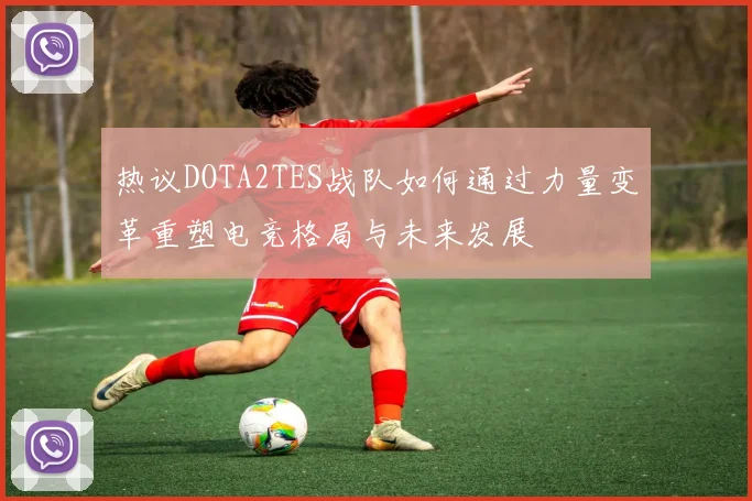 热议DOTA2TES战队如何通过力量变革重塑电竞格局与未来发展