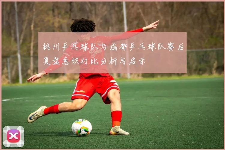杭州乒乓球队与成都乒乓球队赛后复盘意识对比分析与启示