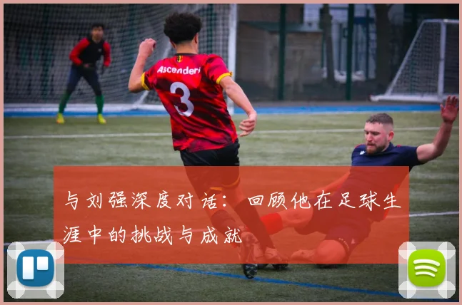 与刘强深度对话：回顾他在足球生涯中的挑战与成就