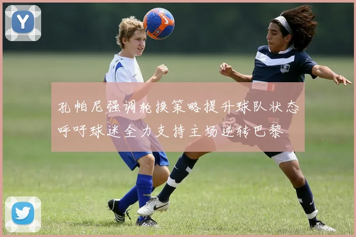 孔帕尼强调轮换策略提升球队状态呼吁球迷全力支持主场逆转巴黎