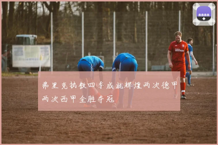 弗里克执教四季成就辉煌两次德甲两次西甲全胜夺冠