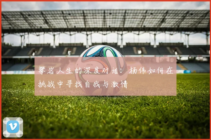 攀岩人生的深度对话：杨伟如何在挑战中寻找自我与激情