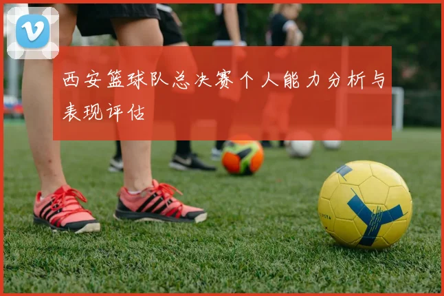 西安篮球队总决赛个人能力分析与表现评估