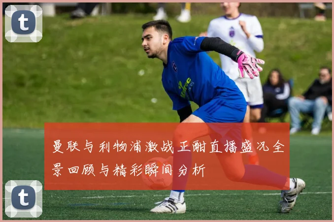 曼联与利物浦激战正酣直播盛况全景回顾与精彩瞬间分析